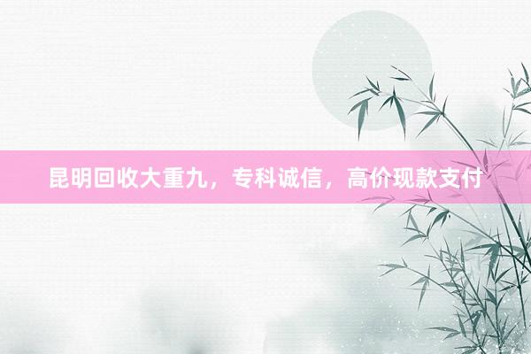 昆明回收大重九，专科诚信，高价现款支付
